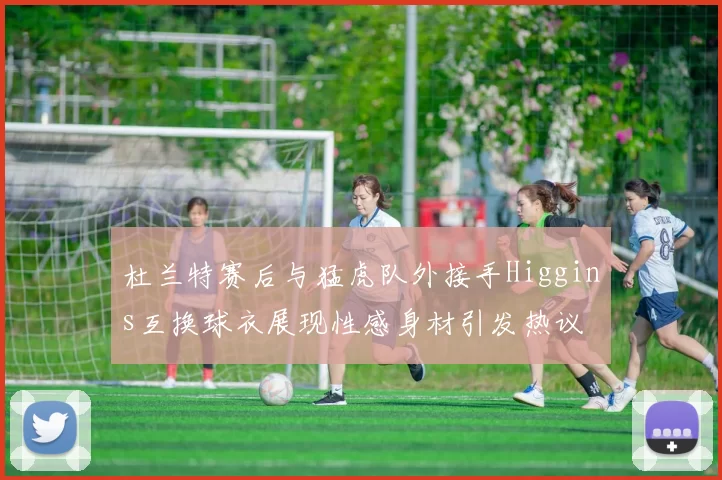 杜兰特赛后与猛虎队外接手Higgins互换球衣展现性感身材引发热议
