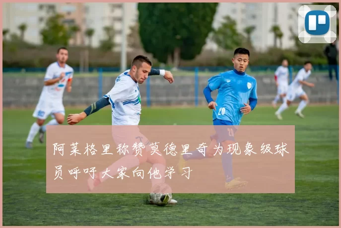 阿莱格里称赞莫德里奇为现象级球员呼吁大家向他学习