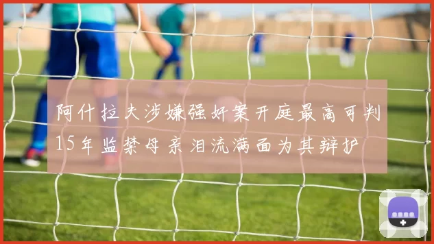 阿什拉夫涉嫌强奸案开庭最高可判15年监禁母亲泪流满面为其辩护