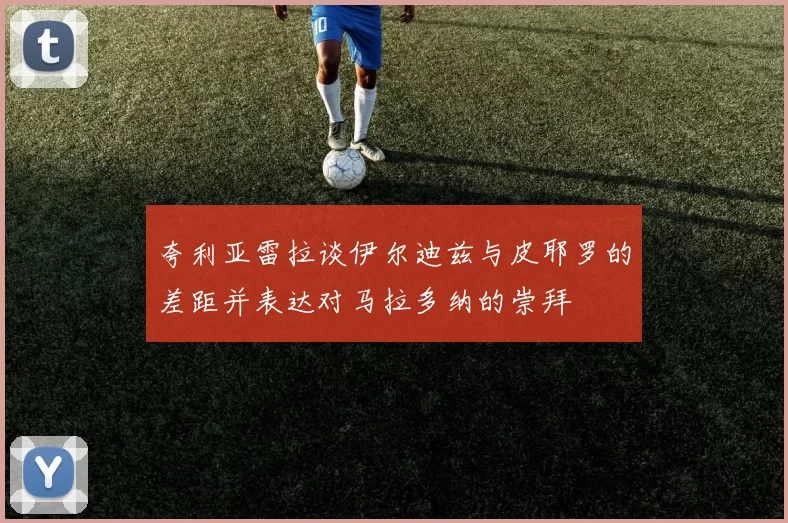 夸利亚雷拉谈伊尔迪兹与皮耶罗的差距并表达对马拉多纳的崇拜