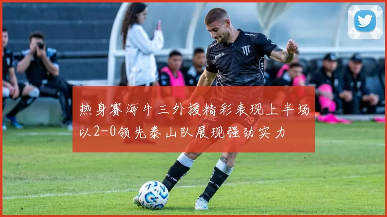 热身赛海牛三外援精彩表现上半场以2-0领先泰山队展现强劲实力