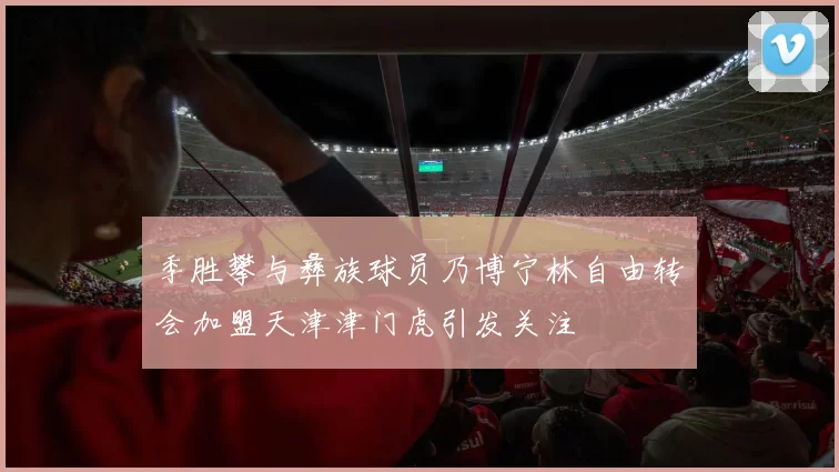 季胜攀与彝族球员乃博宁林自由转会加盟天津津门虎引发关注