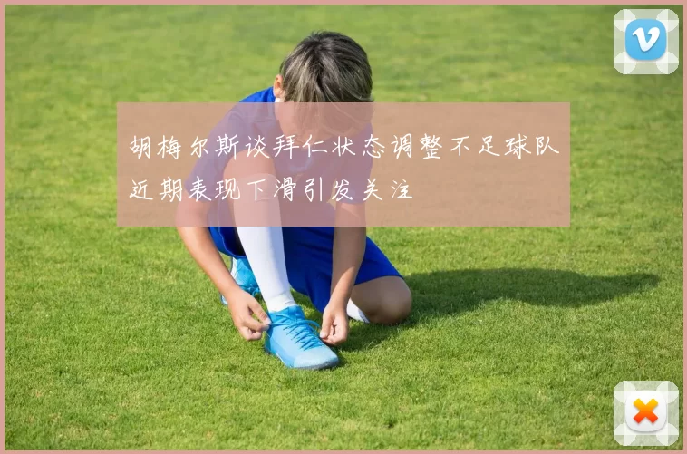 胡梅尔斯谈拜仁状态调整不足球队近期表现下滑引发关注