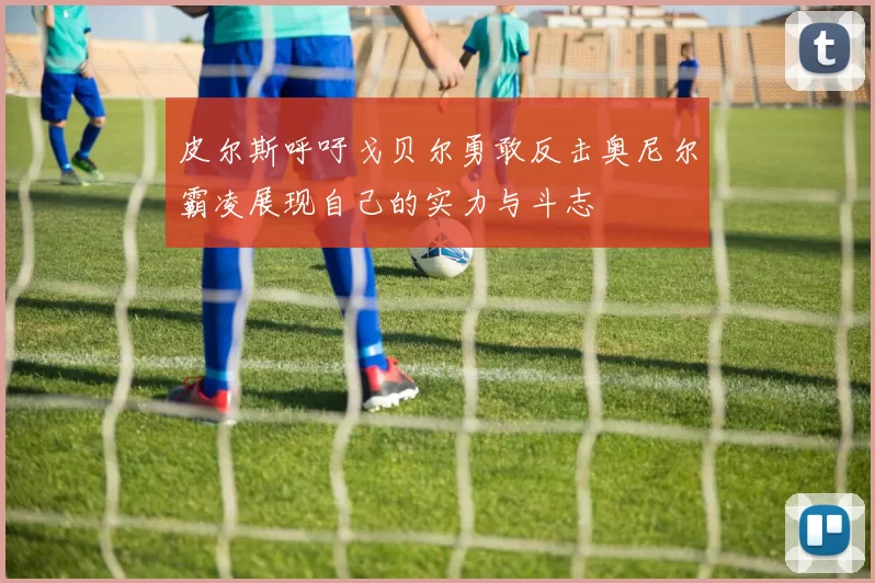 皮尔斯呼吁戈贝尔勇敢反击奥尼尔霸凌展现自己的实力与斗志