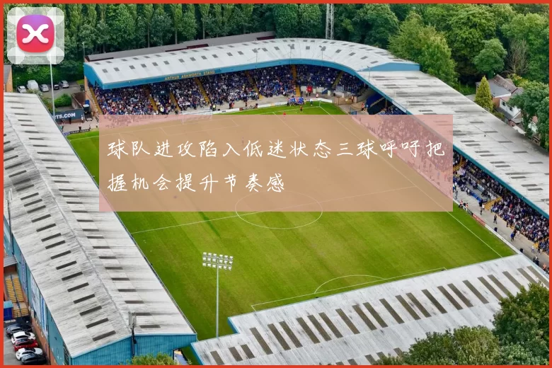 球队进攻陷入低迷状态三球呼吁把握机会提升节奏感
