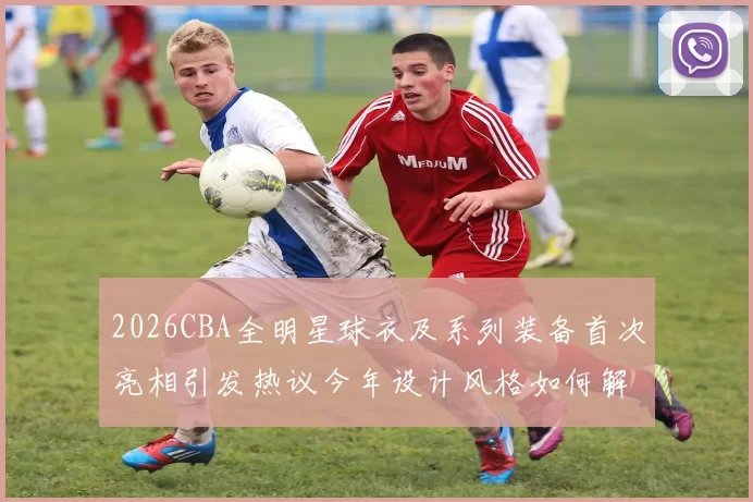 2026CBA全明星球衣及系列装备首次亮相引发热议今年设计风格如何解析