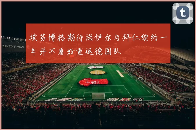 埃芬博格期待诺伊尔与拜仁续约一年并不看好重返德国队
