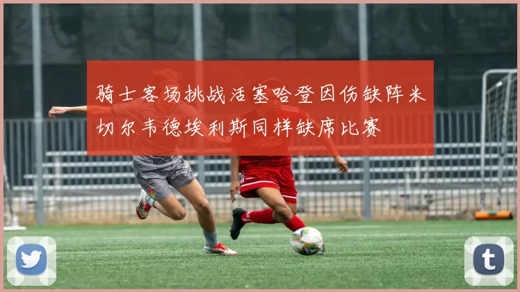 骑士客场挑战活塞哈登因伤缺阵米切尔韦德埃利斯同样缺席比赛