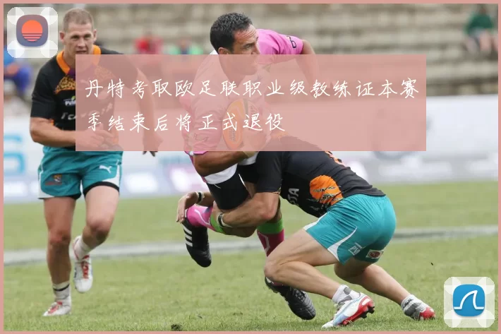 丹特考取欧足联职业级教练证本赛季结束后将正式退役