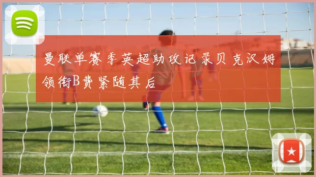 曼联单赛季英超助攻记录贝克汉姆领衔B费紧随其后