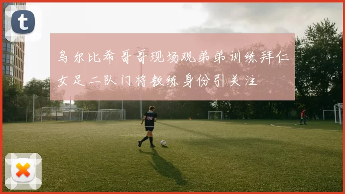 乌尔比希哥哥现场观弟弟训练拜仁女足二队门将教练身份引关注