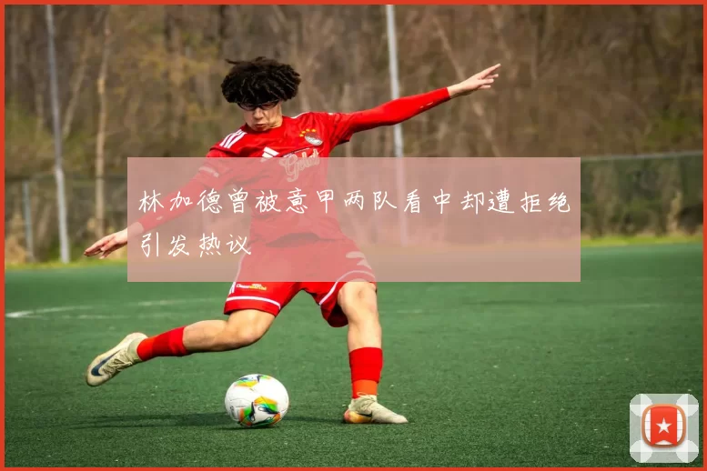 林加德曾被意甲两队看中却遭拒绝引发热议