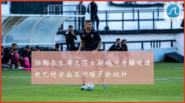 杨瀚森生涯总得分超越河升镇将追赶巴特尔成亚洲球员新标杆
